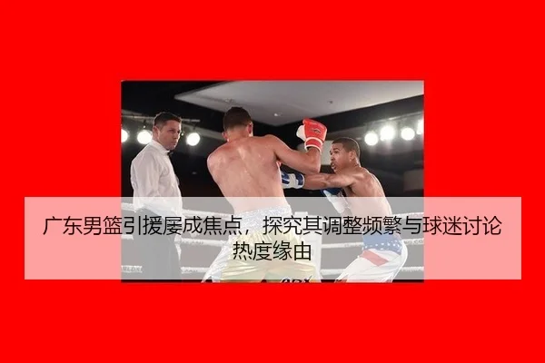 广东男篮引援屡成焦点，探究其调整频繁与球迷讨论热度缘由
